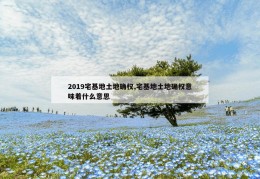 2019宅基地土地确权,宅基地土地确权意味着什么意思